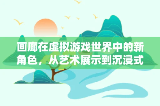 画廊在虚拟游戏世界中的新角色，从艺术展示到沉浸式体验的桥梁？