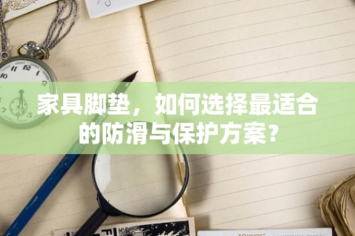 家具脚垫，如何选择最适合的防滑与保护方案？