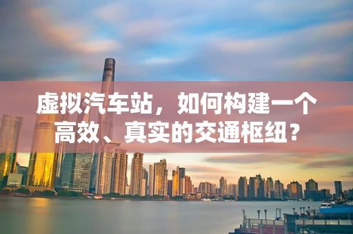 虚拟汽车站，如何构建一个高效、真实的交通枢纽？