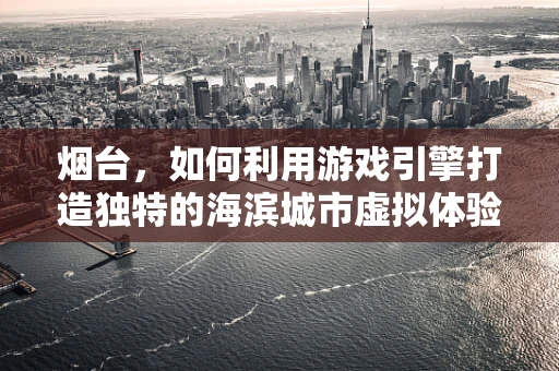 烟台，如何利用游戏引擎打造独特的海滨城市虚拟体验？