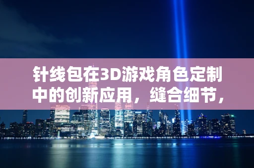 针线包在3D游戏角色定制中的创新应用，缝合细节，塑造完美？
