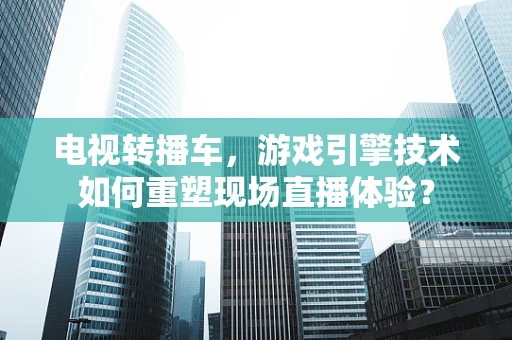 电视转播车，游戏引擎技术如何重塑现场直播体验？