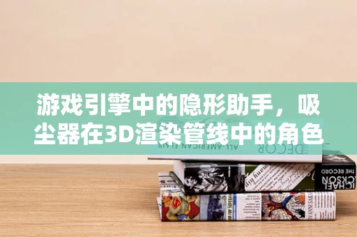 游戏引擎中的隐形助手，吸尘器在3D渲染管线中的角色之谜
