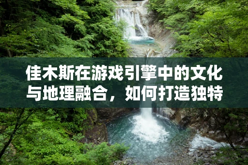 佳木斯在游戏引擎中的文化与地理融合，如何打造独特的游戏世界？