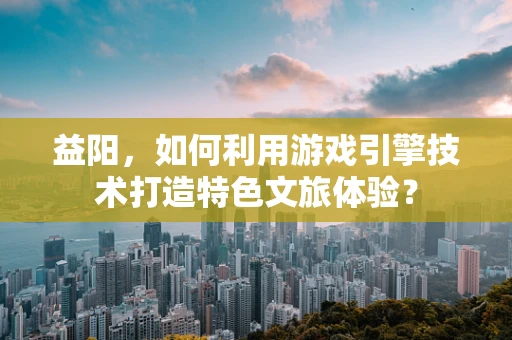 益阳，如何利用游戏引擎技术打造特色文旅体验？