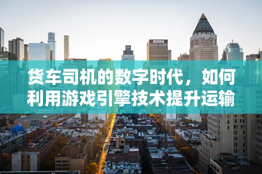 货车司机的数字时代，如何利用游戏引擎技术提升运输安全与效率？