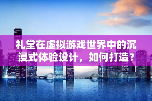 礼堂在虚拟游戏世界中的沉浸式体验设计，如何打造？