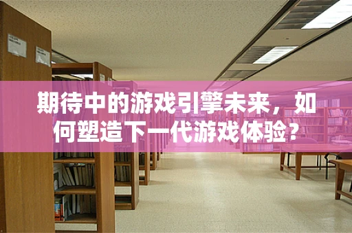 期待中的游戏引擎未来，如何塑造下一代游戏体验？