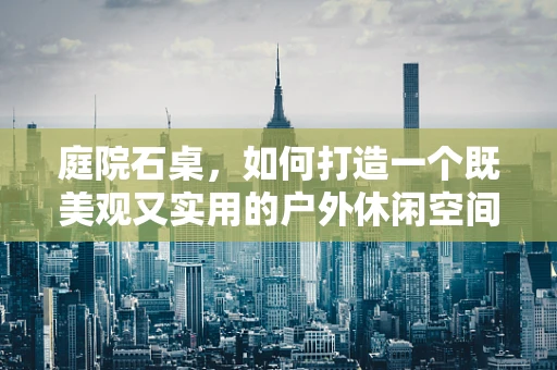 庭院石桌，如何打造一个既美观又实用的户外休闲空间？