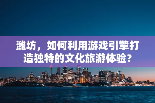 潍坊，如何利用游戏引擎打造独特的文化旅游体验？