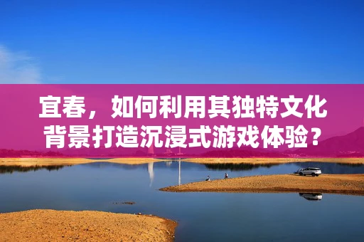 宜春，如何利用其独特文化背景打造沉浸式游戏体验？