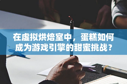 在虚拟烘焙室中，蛋糕如何成为游戏引擎的甜蜜挑战？