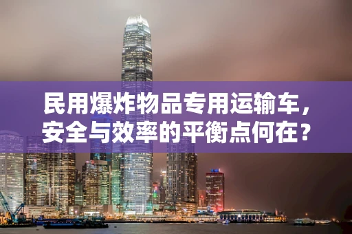 民用爆炸物品专用运输车，安全与效率的平衡点何在？
