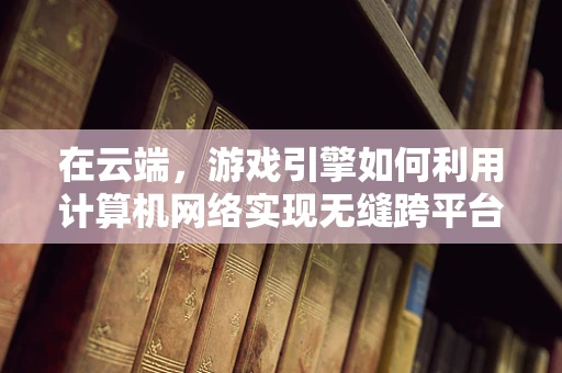 在云端，游戏引擎如何利用计算机网络实现无缝跨平台体验？