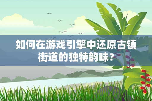 如何在游戏引擎中还原古镇街道的独特韵味？