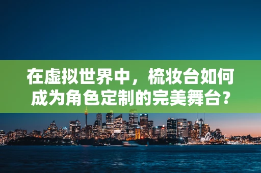 在虚拟世界中，梳妆台如何成为角色定制的完美舞台？