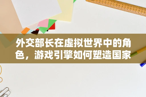 外交部长在虚拟世界中的角色，游戏引擎如何塑造国家间‘软实力’的竞争？