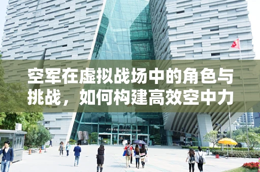 空军在虚拟战场中的角色与挑战，如何构建高效空中力量？