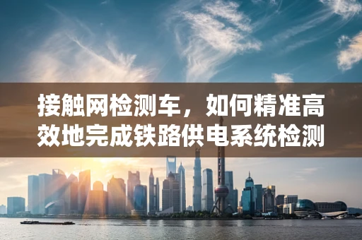 接触网检测车，如何精准高效地完成铁路供电系统检测？