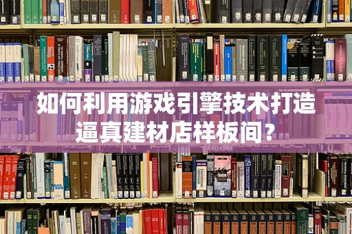 如何利用游戏引擎技术打造逼真建材店样板间？