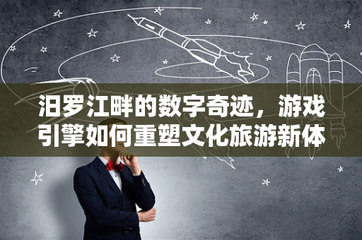 汨罗江畔的数字奇迹，游戏引擎如何重塑文化旅游新体验？