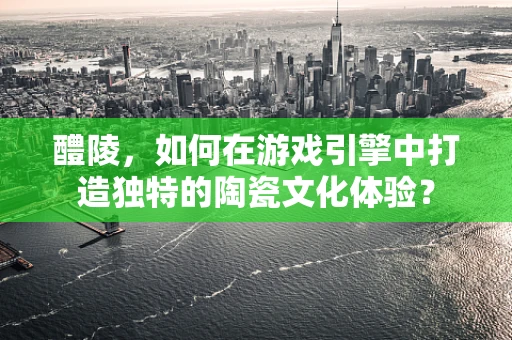 醴陵，如何在游戏引擎中打造独特的陶瓷文化体验？