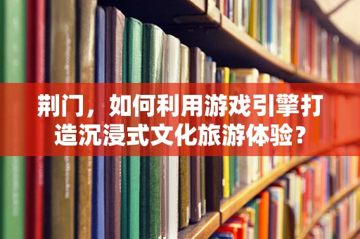 荆门，如何利用游戏引擎打造沉浸式文化旅游体验？