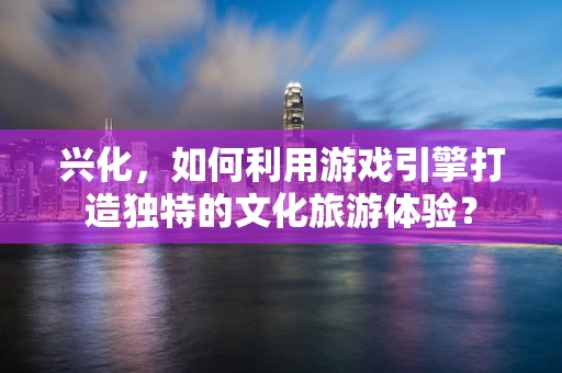 兴化，如何利用游戏引擎打造独特的文化旅游体验？