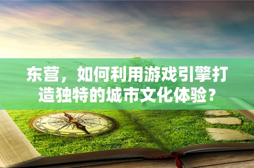 东营，如何利用游戏引擎打造独特的城市文化体验？