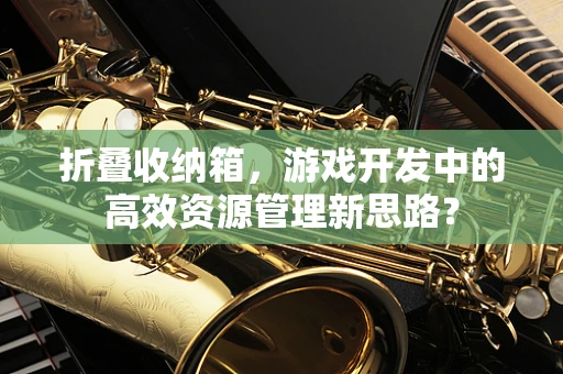 折叠收纳箱，游戏开发中的高效资源管理新思路？