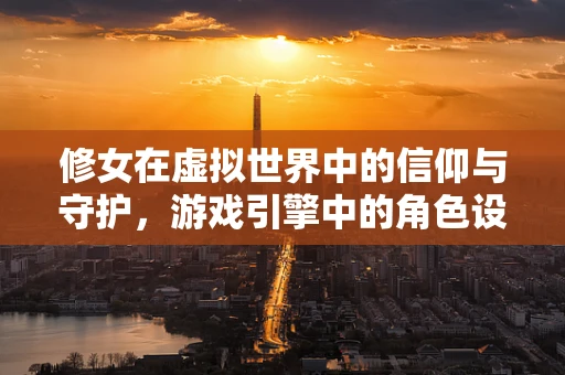修女在虚拟世界中的信仰与守护，游戏引擎中的角色设计挑战