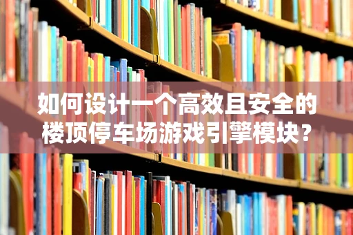 如何设计一个高效且安全的楼顶停车场游戏引擎模块？