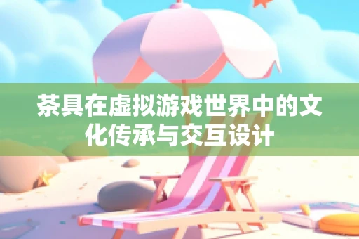 茶具在虚拟游戏世界中的文化传承与交互设计