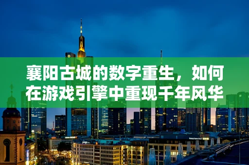 襄阳古城的数字重生，如何在游戏引擎中重现千年风华？