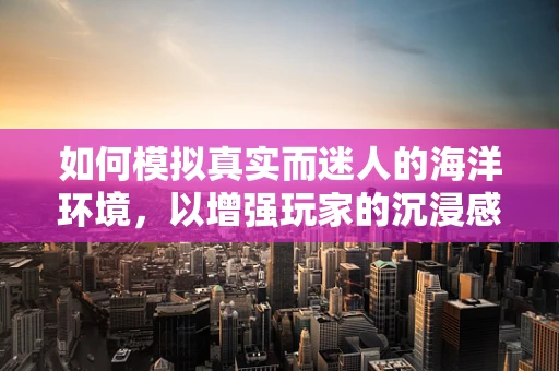 如何模拟真实而迷人的海洋环境，以增强玩家的沉浸感？
