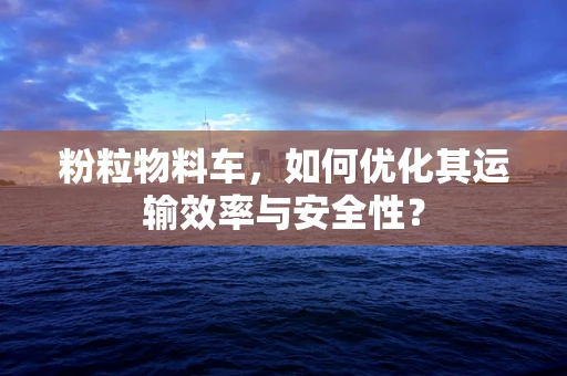 粉粒物料车，如何优化其运输效率与安全性？