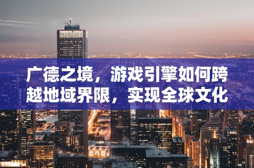 广德之境，游戏引擎如何跨越地域界限，实现全球文化融合？