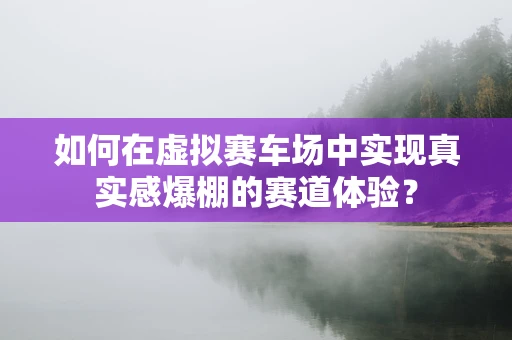 如何在虚拟赛车场中实现真实感爆棚的赛道体验？