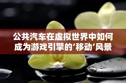 公共汽车在虚拟世界中如何成为游戏引擎的‘移动’风景线？