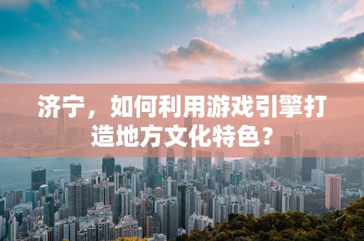 济宁，如何利用游戏引擎打造地方文化特色？