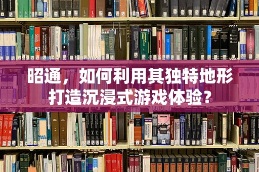 昭通，如何利用其独特地形打造沉浸式游戏体验？