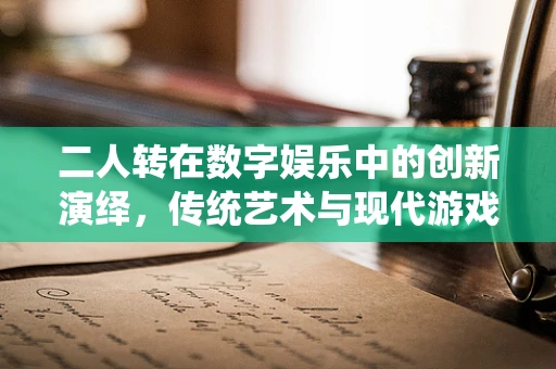 二人转在数字娱乐中的创新演绎，传统艺术与现代游戏引擎的跨界融合