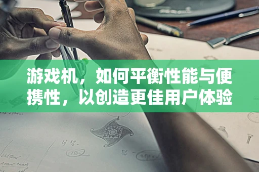 游戏机，如何平衡性能与便携性，以创造更佳用户体验？