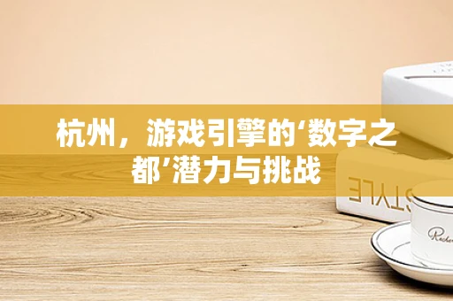 杭州，游戏引擎的‘数字之都’潜力与挑战