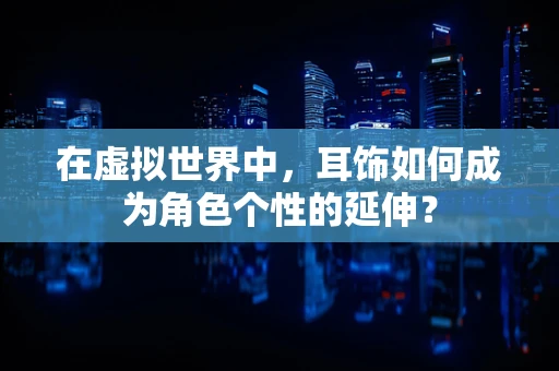 在虚拟世界中，耳饰如何成为角色个性的延伸？