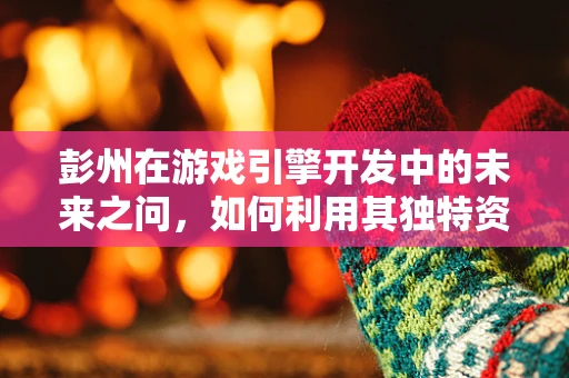 彭州在游戏引擎开发中的未来之问，如何利用其独特资源打造沉浸式体验？