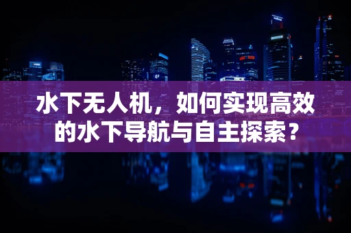 水下无人机，如何实现高效的水下导航与自主探索？