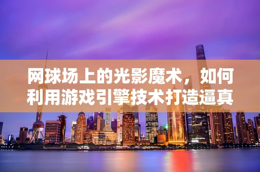 网球场上的光影魔术，如何利用游戏引擎技术打造逼真赛场？