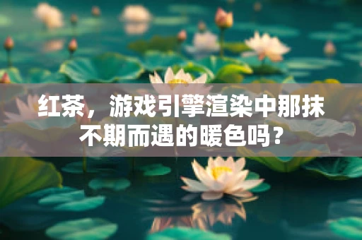 红茶，游戏引擎渲染中那抹不期而遇的暖色吗？