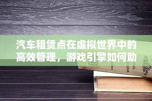 汽车租赁点在虚拟世界中的高效管理，游戏引擎如何助力？